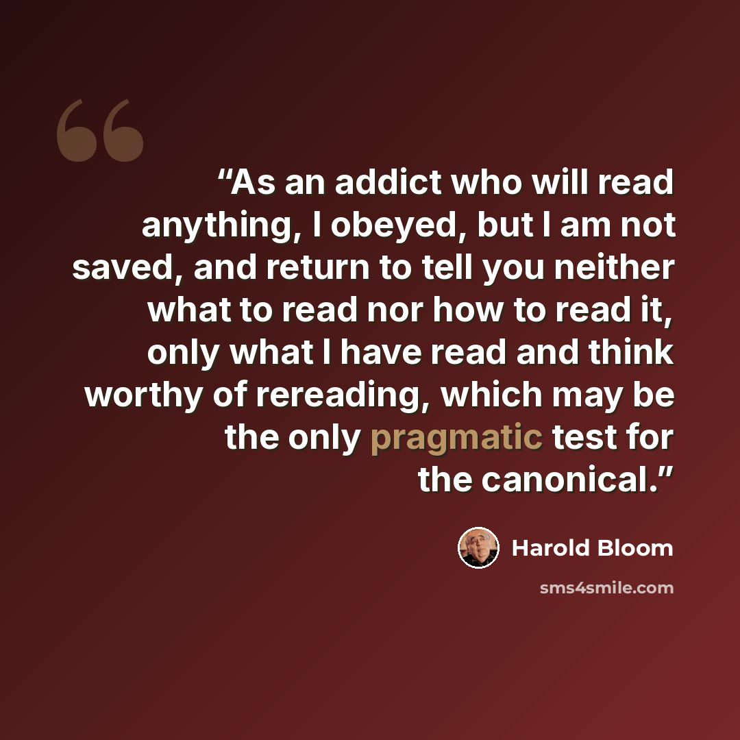 “As an addict who will read anything, I obeyed, but I am not saved, and return to tell you neither what to read nor how to read it, only what I have read and think worthy of rereading, which may be the only pragmatic test for the canonical.” quote by Harold Bloom