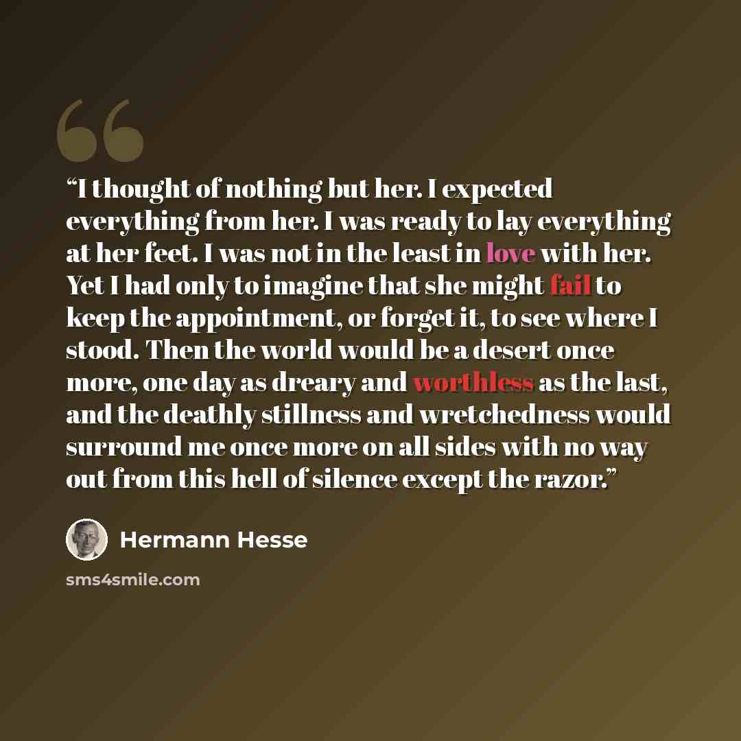 “I thought of nothing but her. I expected everything from her. I was ready to lay everything at her feet. I was not in the least in love with her. Yet I had only to imagine that she might fail to keep the appointment, or forget it, to see where I stood. Then the world would be a desert once more…” quote by Hermann Hesse