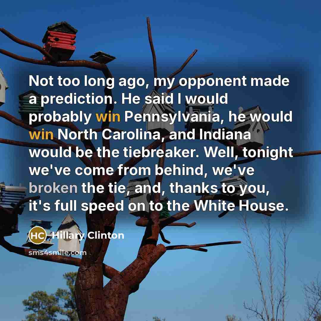 “Not too long ago, my opponent made a prediction. He said I would probably win Pennsylvania, he would win North Carolina, and Indiana would be the tiebreaker. Well, tonight we've come from behind, we've broken the tie, and, thanks to you, it's full speed on to the White House.” quote by Hillary Clinton