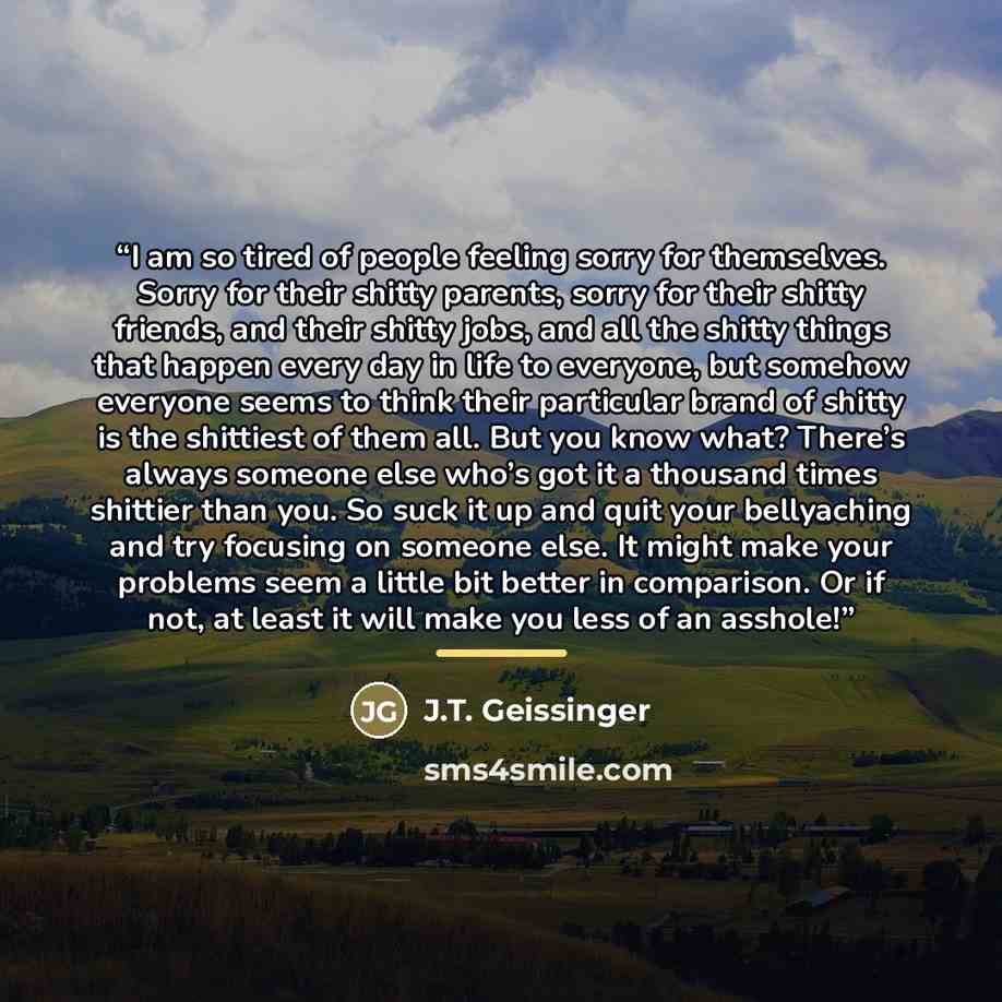 “I am so tired of people feeling sorry for themselves. Sorry for their shitty parents, sorry for their shitty friends, and their shitty jobs, and all the shitty things that happen every day in life to everyone, but somehow everyone seems to think their particular brand of shitty is the shittiest of…” quote by J.T. Geissinger