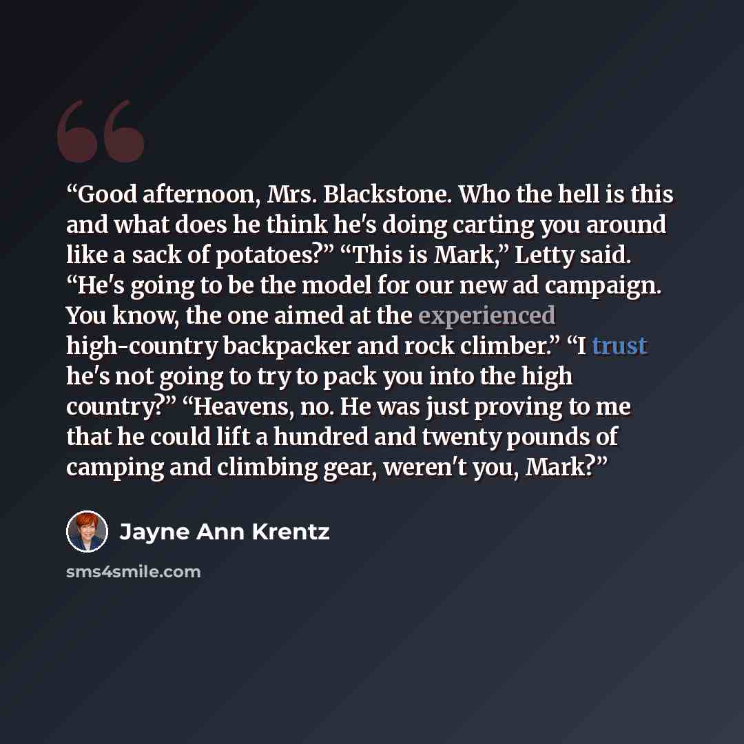 “Good afternoon, Mrs. Blackstone. Who the hell is this and what does he think he's doing carting you around like a sack of potatoes?” “This is Mark,” Letty said. “He's going to be the model for our new ad campaign. You know, the one aimed at the experienced high-country backpacker and rock…” quote by Jayne Ann Krentz