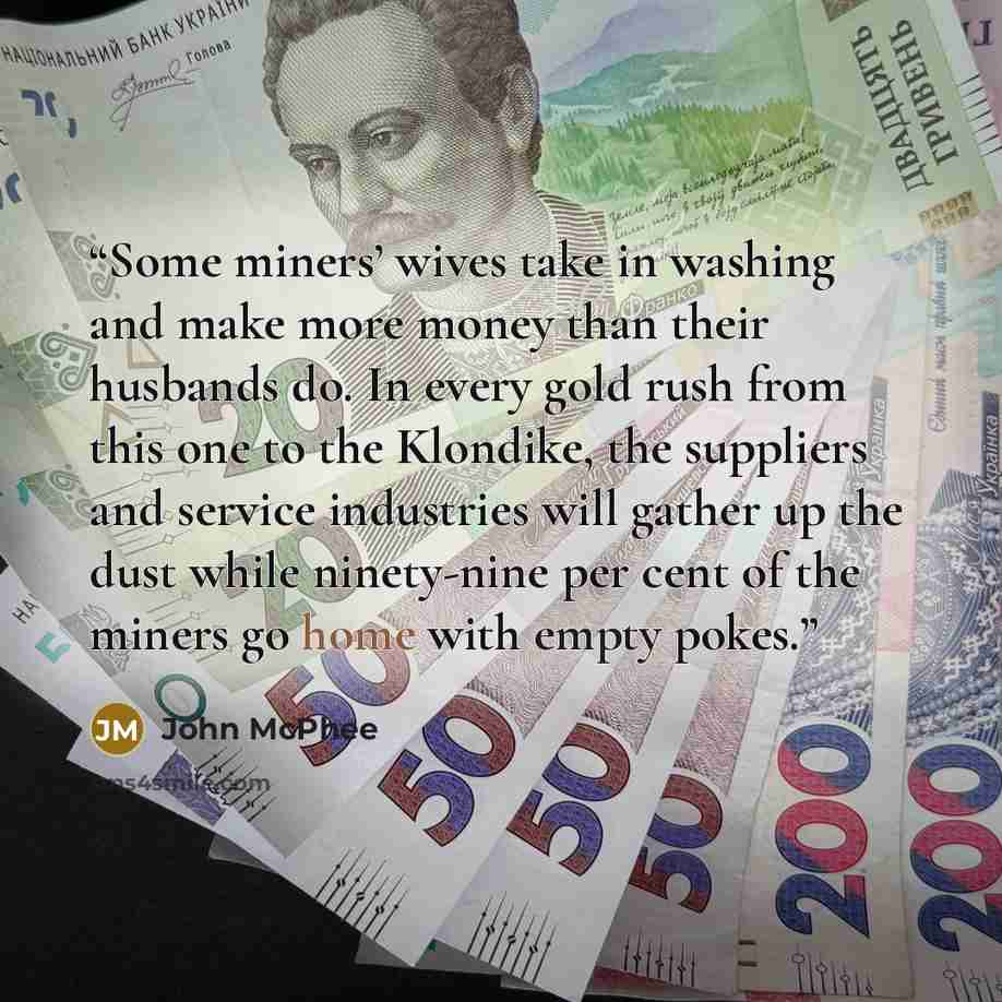 “Some miners’ wives take in washing and make more money than their husbands do. In every gold rush from this one to the Klondike, the suppliers and service industries will gather up the dust while ninety-nine per cent of the miners go home with empty pokes.” quote by John McPhee