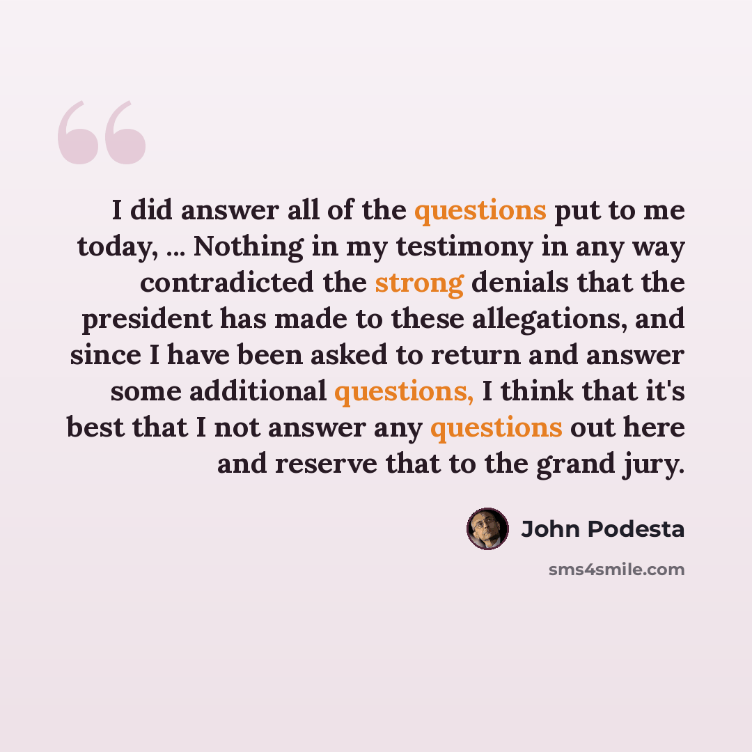 “I did answer all of the questions put to me today, ... Nothing in my testimony in any way contradicted the strong denials that the president has made to these allegations, and since I have been asked to return and answer some additional questions, I think that it's best that I not answer any…” quote by John Podesta