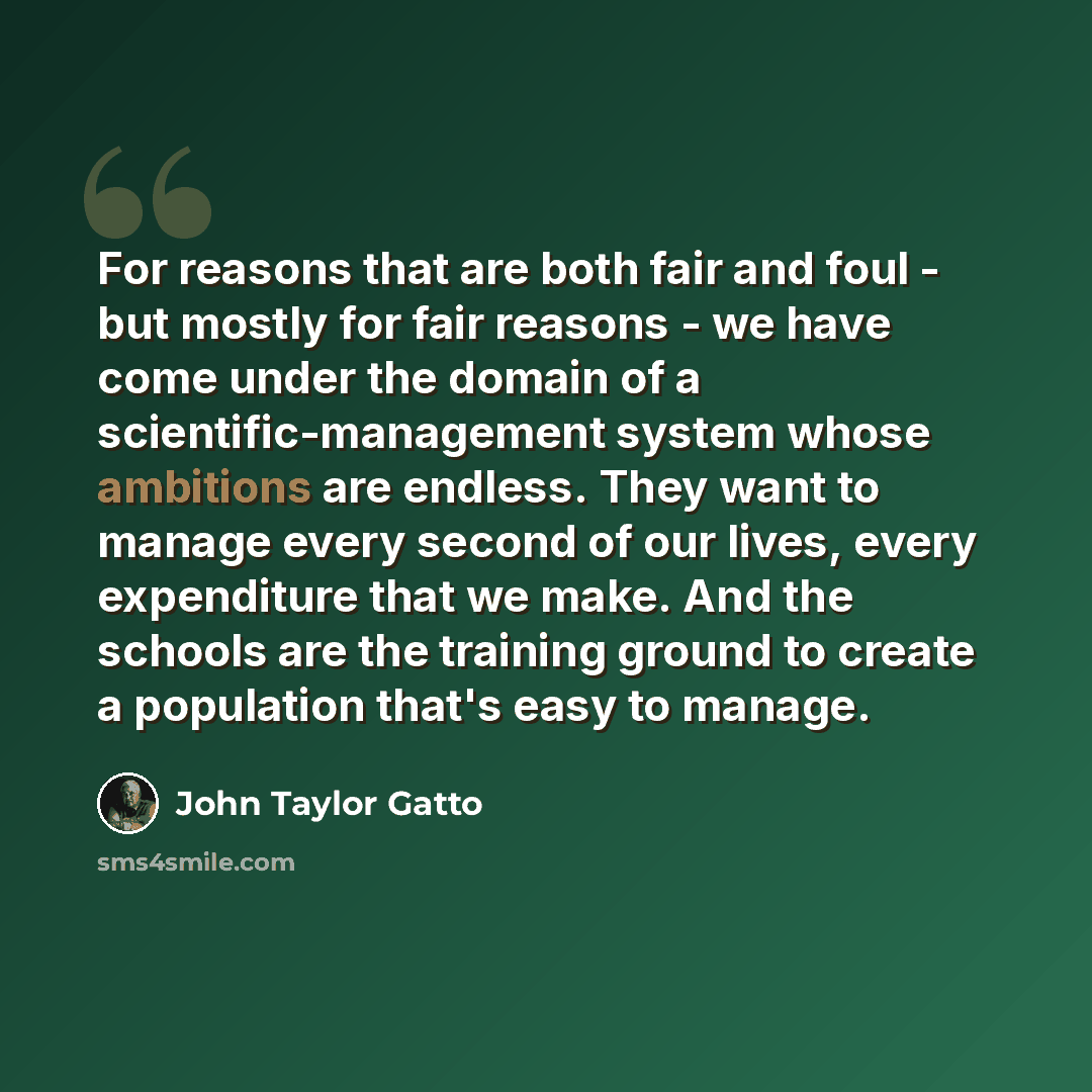 “For reasons that are both fair and foul - but mostly for fair reasons - we have come under the domain of a scientific-management system whose ambitions are endless. They want to manage every second of our lives, every expenditure that we make. And the schools are the training ground to create a…” quote by John Taylor Gatto