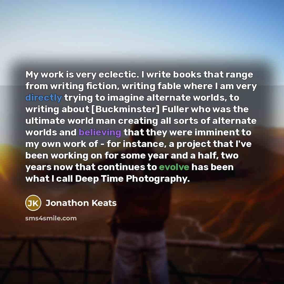 “My work is very eclectic. I write books that range from writing fiction, writing fable where I am very directly trying to imagine alternate worlds, to writing about [Buckminster] Fuller who was the ultimate world man creating all sorts of alternate worlds and believing that they were imminent to…” quote by Jonathon Keats