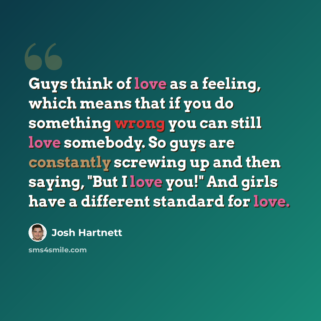 “Guys think of love as a feeling, which means that if you do something wrong you can still love somebody. So guys are constantly screwing up and then saying, "But I love you!" And girls have a different standard for love.” quote by Josh Hartnett