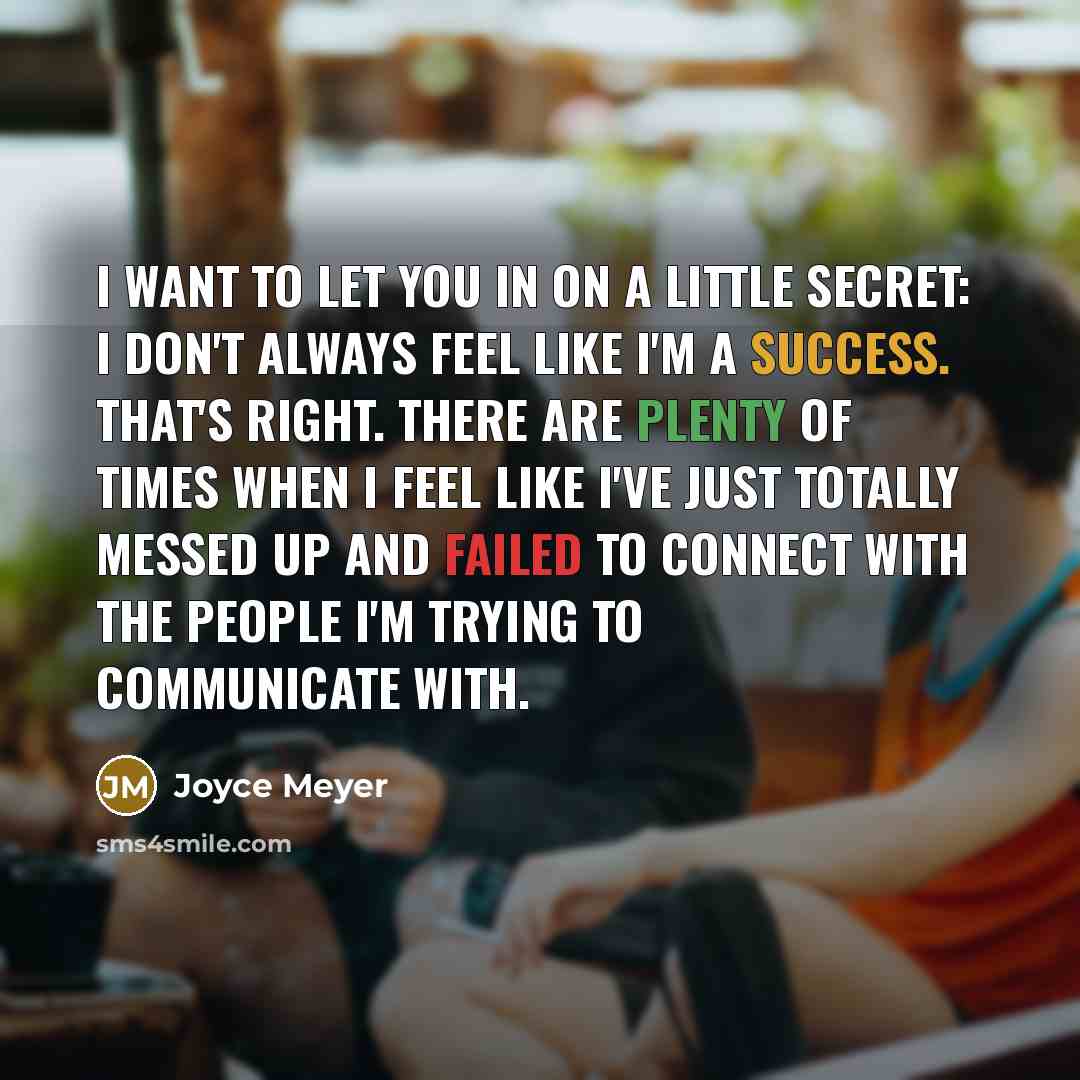 “I want to let you in on a little secret: I don't always feel like I'm a success. That's right. There are plenty of times when I feel like I've just totally messed up and failed to connect with the people I'm trying to communicate with.” quote by Joyce Meyer