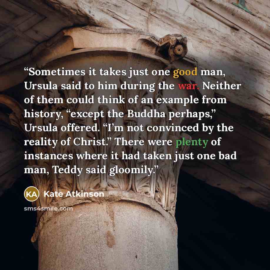 “Sometimes it takes just one good man, Ursula said to him during the war. Neither of them could think of an example from history, “except the Buddha perhaps,” Ursula offered. “I’m not convinced by the reality of Christ.” There were plenty of instances where it had taken just one bad man, Teddy said…” quote by Kate Atkinson