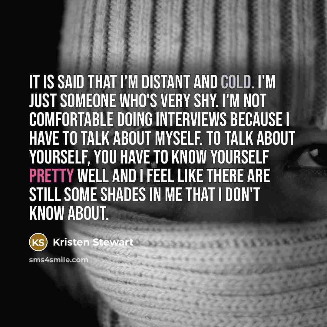 “It is said that I'm distant and cold. I'm just someone who's very shy. I'm not comfortable doing interviews because I have to talk about myself. To talk about yourself, you have to know yourself pretty well and I feel like there are still some shades in me that I don't know about.” quote by Kristen Stewart