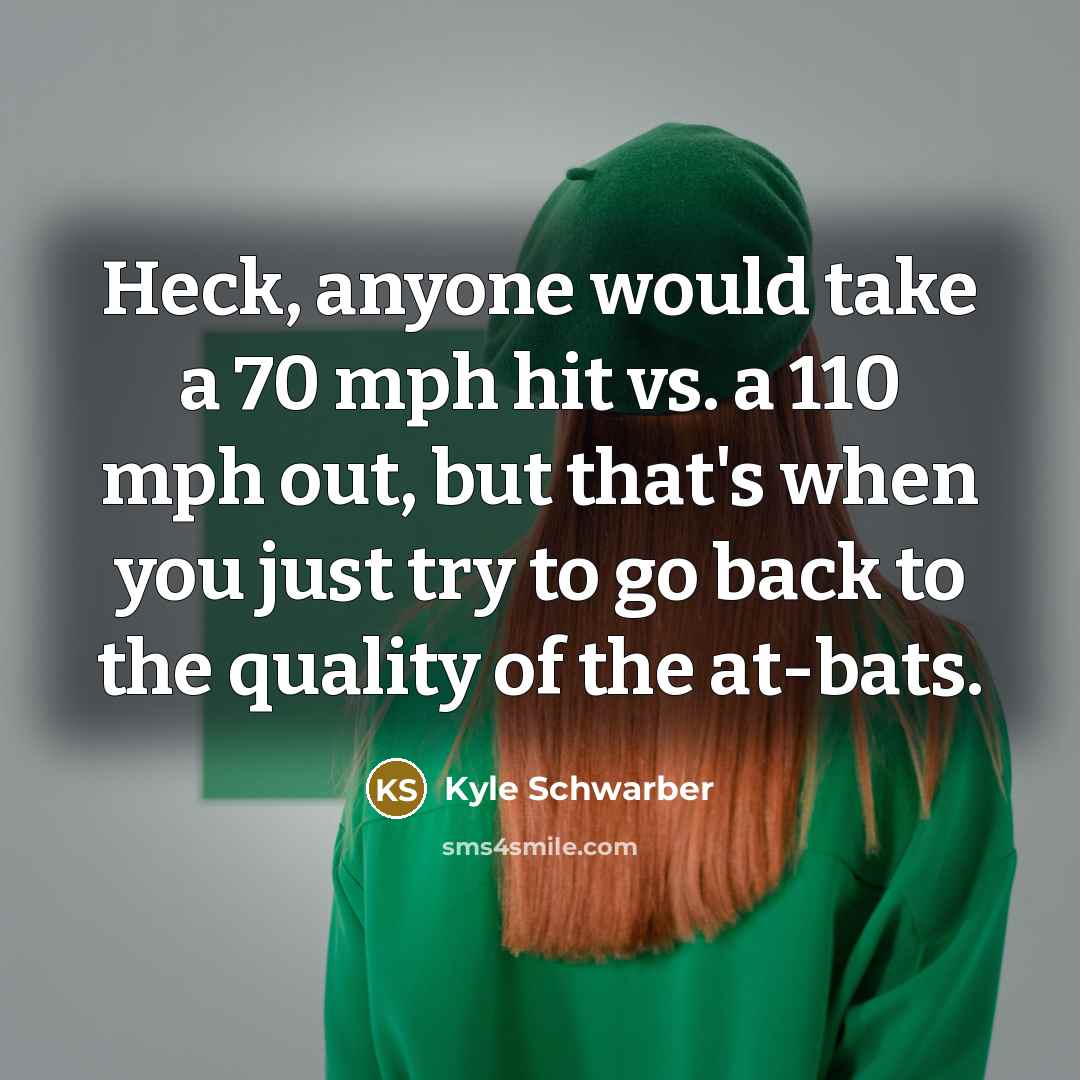 “Heck, anyone would take a 70 mph hit vs. a 110 mph out, but that's when you just try to go back to the quality of the at-bats.” quote by Kyle Schwarber