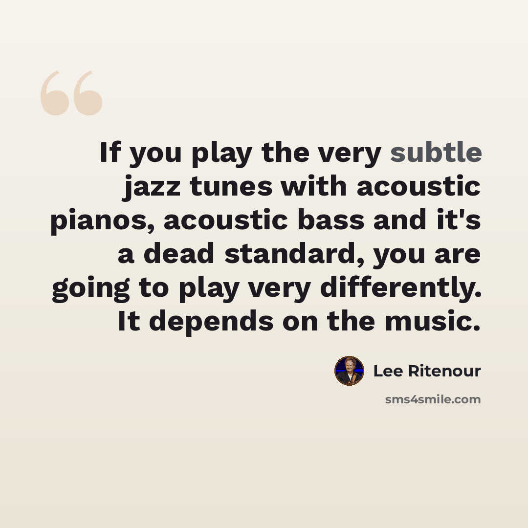 “If you play the very subtle jazz tunes with acoustic pianos, acoustic bass and it's a dead standard, you are going to play very differently. It depends on the music.” quote by Lee Ritenour