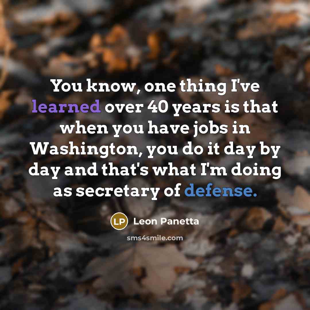 “You know, one thing I've learned over 40 years is that when you have jobs in Washington, you do it day by day and that's what I'm doing as secretary of defense.” quote by Leon Panetta