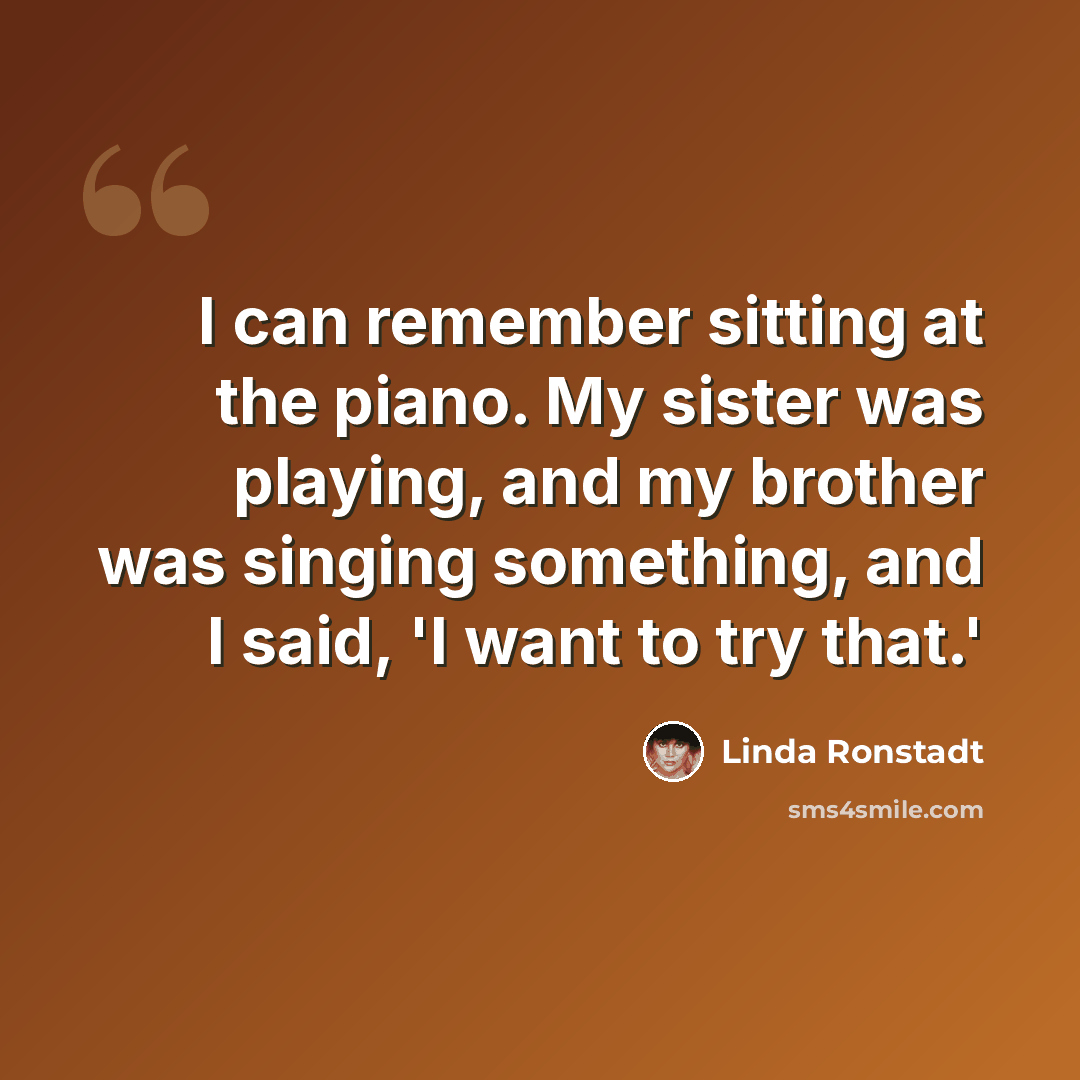 “I can remember sitting at the piano. My sister was playing, and my brother was singing something, and I said, 'I want to try that.'” quote by Linda Ronstadt
