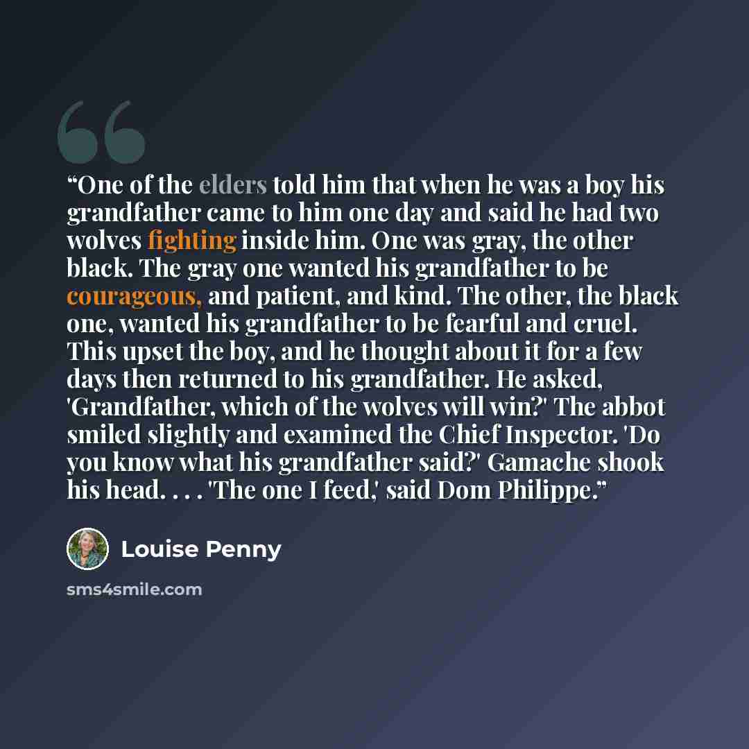 “One of the elders told him that when he was a boy his grandfather came to him one day and said he had two wolves fighting inside him. One was gray, the other black. The gray one wanted his grandfather to be courageous, and patient, and kind. The other, the black one, wanted his grandfather to be…” quote by Louise Penny