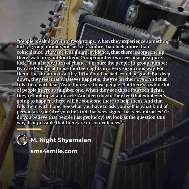 “People break down into two groups. When they experience something lucky, group number one sees it as more than luck, more than coincidence. They see it as a sign, evidence, that there is someone up there, watching out for them. Group number two sees it as just pure luck. Just a happy turn of…” quote by M. Night Shyamalan