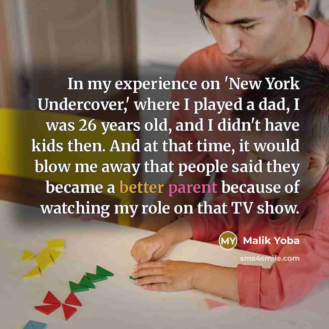 “In my experience on 'New York Undercover,' where I played a dad, I was 26 years old, and I didn't have kids then. And at that time, it would blow me away that people said they became a better parent because of watching my role on that TV show.” quote by Malik Yoba