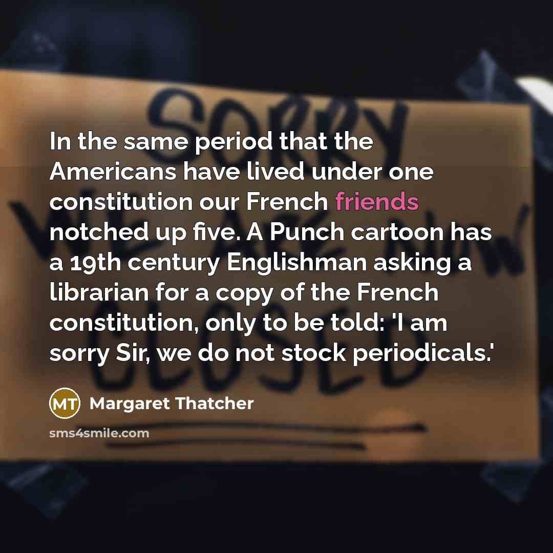 “In the same period that the Americans have lived under one constitution our French friends notched up five. A Punch cartoon has a 19th century Englishman asking a librarian for a copy of the French constitution, only to be told: 'I am sorry Sir, we do not stock periodicals.'” quote by Margaret Thatcher