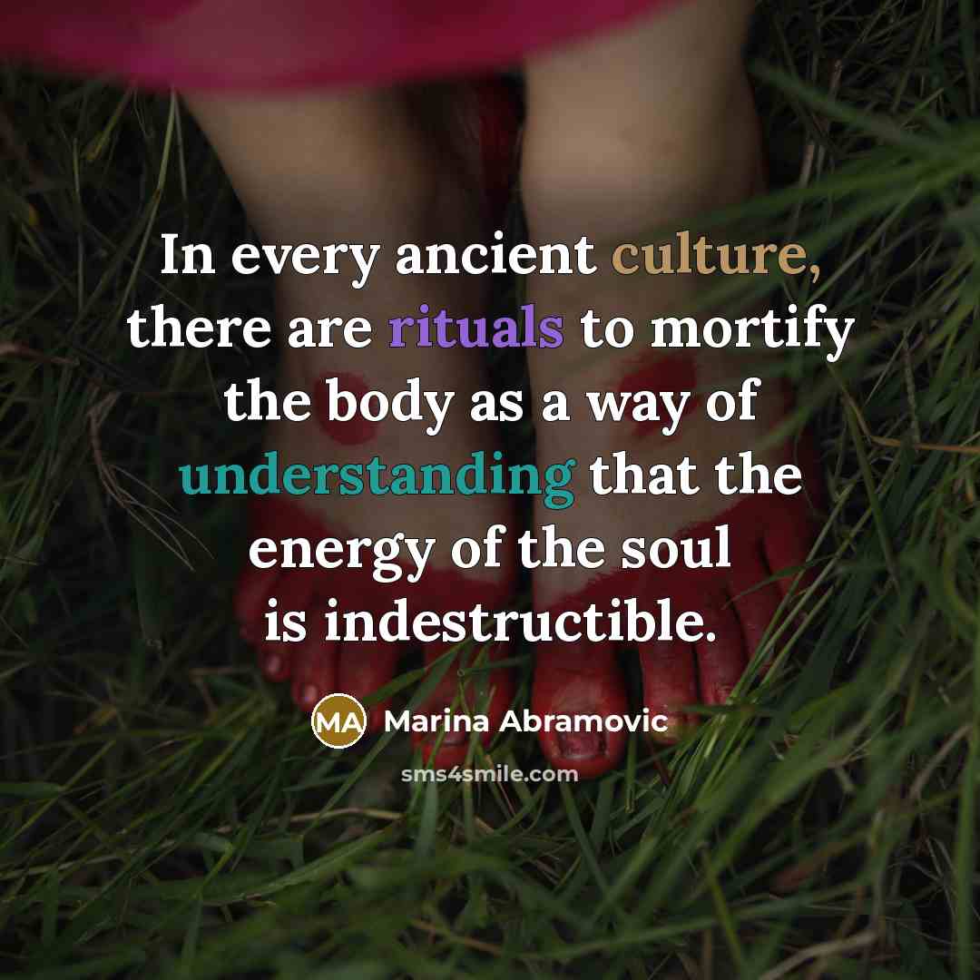 “In every ancient culture, there are rituals to mortify the body as a way of understanding that the energy of the soul is indestructible.” quote by Marina Abramovic