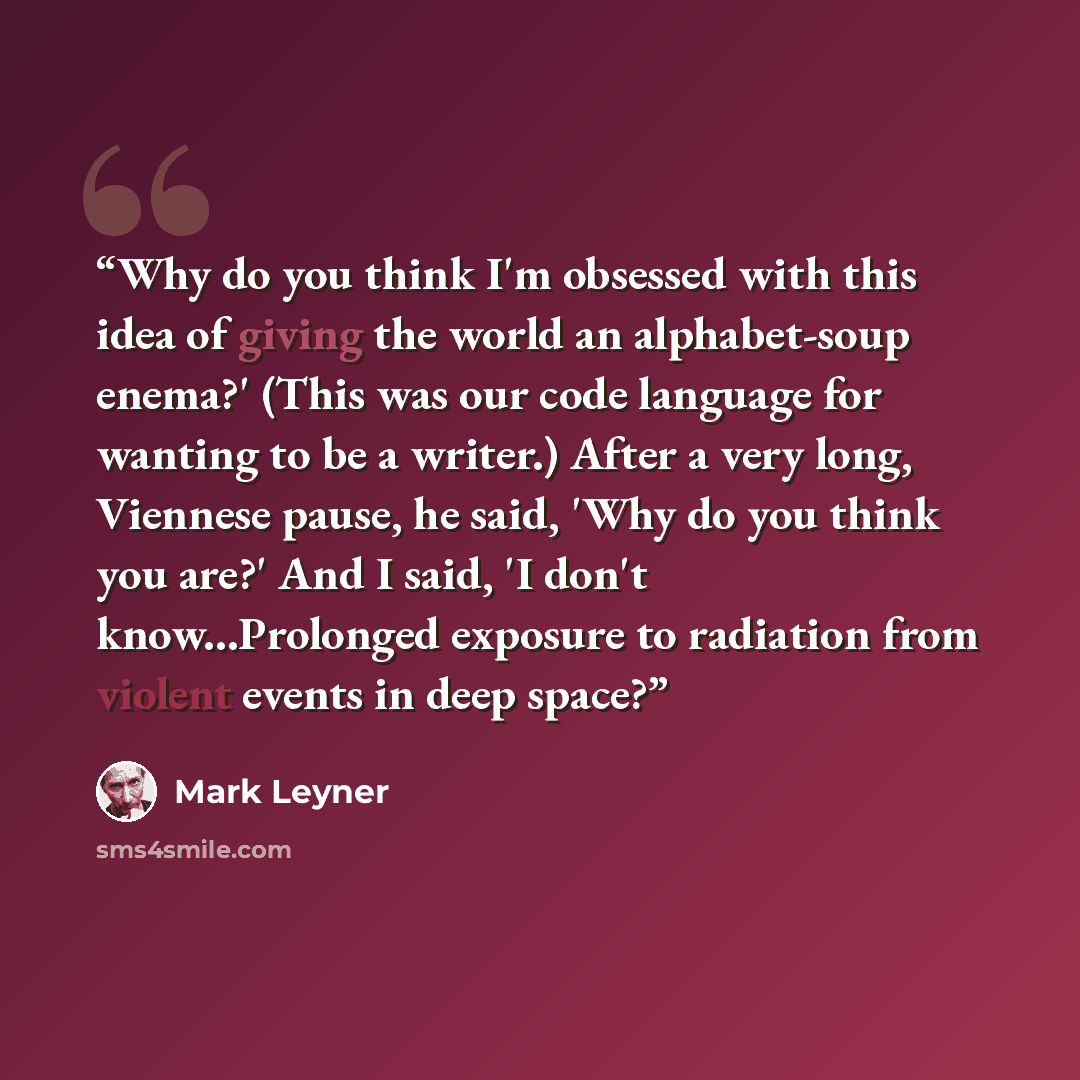 “Why do you think I'm obsessed with this idea of giving the world an alphabet-soup enema?' (This was our code language for wanting to be a writer.) After a very long, Viennese pause, he said, 'Why do you think you are?' And I said, 'I don't know...Prolonged exposure to radiation from violent events…” quote by Mark Leyner