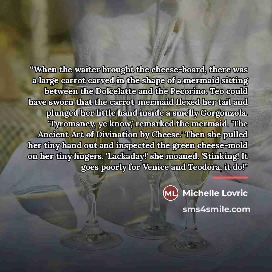 “When the waiter brought the cheese-board, there was a large carrot carved in the shape of a mermaid sitting between the Dolcelatte and the Pecorino. Teo could have sworn that the carrot-mermaid flexed her tail and plunged her little hand inside a smelly Gorgonzola. 'Tyromancy, ye know,' remarked…” quote by Michelle Lovric