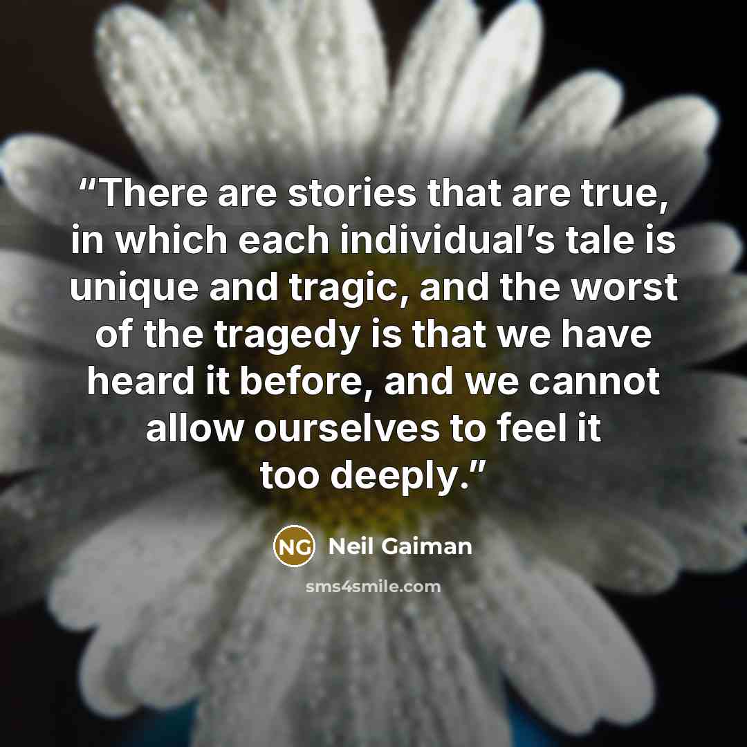 “There are stories that are true, in which each individual’s tale is unique and tragic, and the worst of the tragedy is that we have heard it before, and we cannot allow ourselves to feel it too deeply.” quote by Neil Gaiman