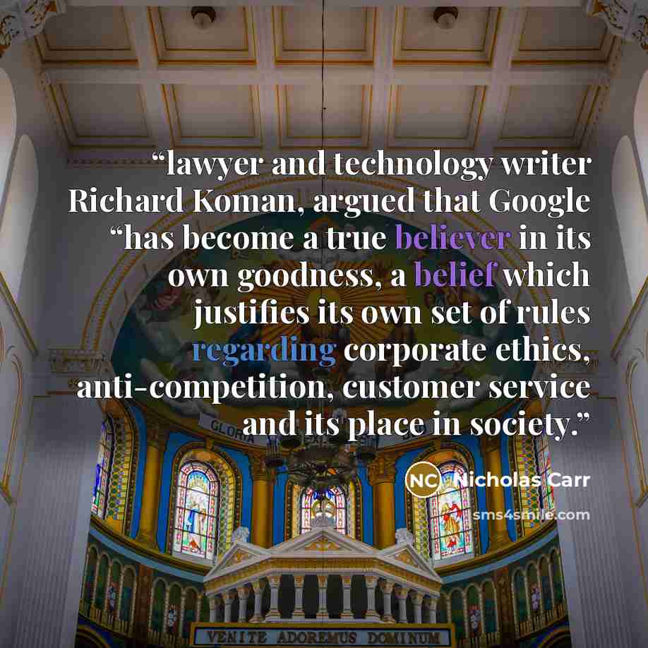 “lawyer and technology writer Richard Koman, argued that Google “has become a true believer in its own goodness, a belief which justifies its own set of rules regarding corporate ethics, anti-competition, customer service and its place in society.” quote by Nicholas Carr