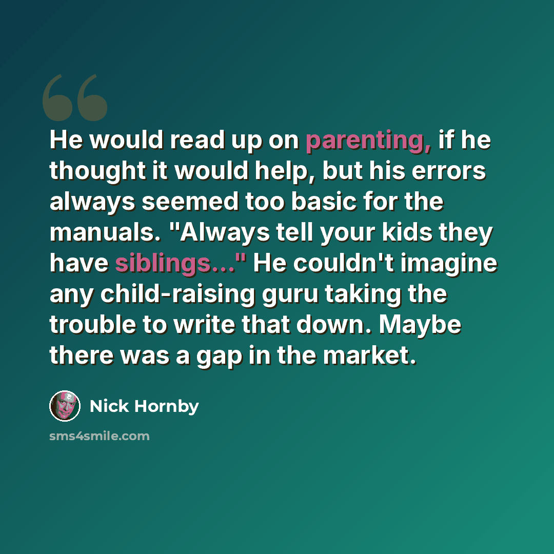 “He would read up on parenting, if he thought it would help, but his errors always seemed too basic for the manuals. "Always tell your kids they have siblings..." He couldn't imagine any child-raising guru taking the trouble to write that down. Maybe there was a gap in the market.” quote by Nick Hornby