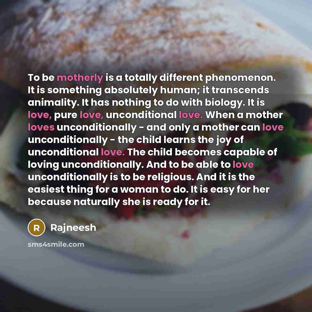 “To be motherly is a totally different phenomenon. It is something absolutely human; it transcends animality. It has nothing to do with biology. It is love, pure love, unconditional love. When a mother loves unconditionally - and only a mother can love unconditionally - the child learns the joy of…” quote by Rajneesh