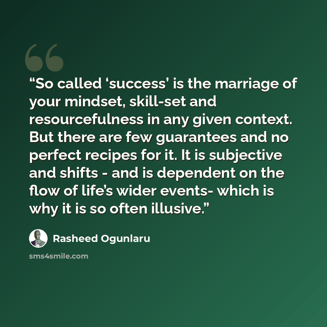 “So called ‘success’ is the marriage of your mindset, skill-set and resourcefulness in any given context. But there are few guarantees and no perfect recipes for it. It is subjective and shifts - and is dependent on the flow of life’s wider events- which is why it is so often illusive.” quote by Rasheed Ogunlaru