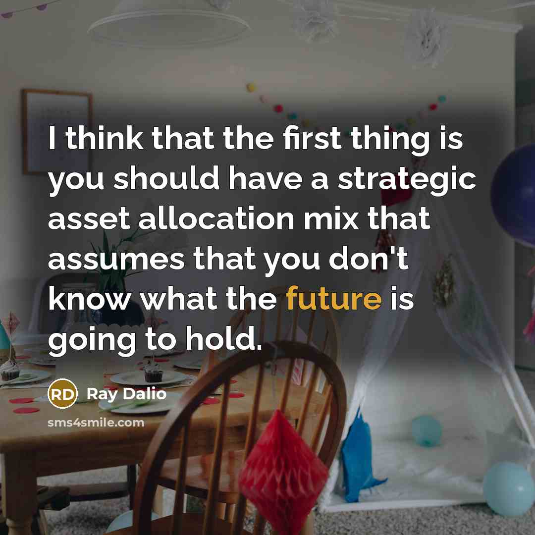 “I think that the first thing is you should have a strategic asset allocation mix that assumes that you don't know what the future is going to hold.” quote by Ray Dalio