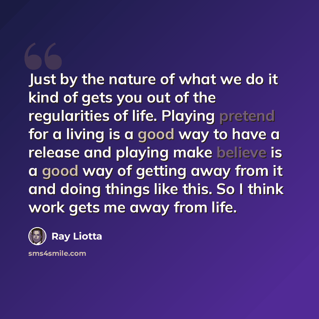 “Just by the nature of what we do it kind of gets you out of the regularities of life. Playing pretend for a living is a good way to have a release and playing make believe is a good way of getting away from it and doing things like this. So I think work gets me away from life.” quote by Ray Liotta