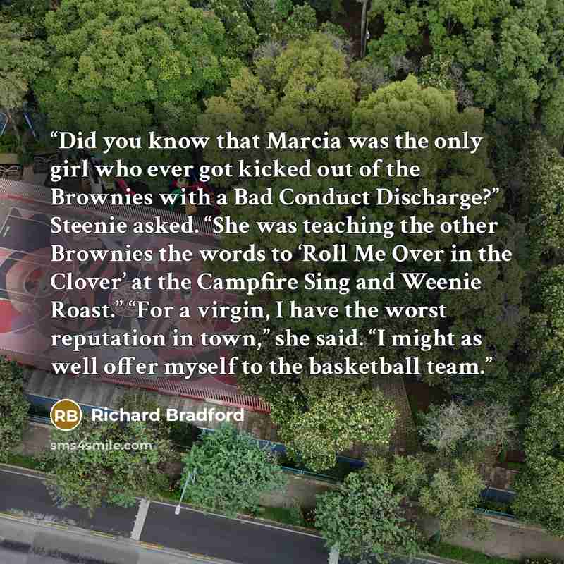 “Did you know that Marcia was the only girl who ever got kicked out of the Brownies with a Bad Conduct Discharge?” Steenie asked. “She was teaching the other Brownies the words to ‘Roll Me Over in the Clover’ at the Campfire Sing and Weenie Roast.” “For a virgin, I have the worst reputation in…” quote by Richard Bradford