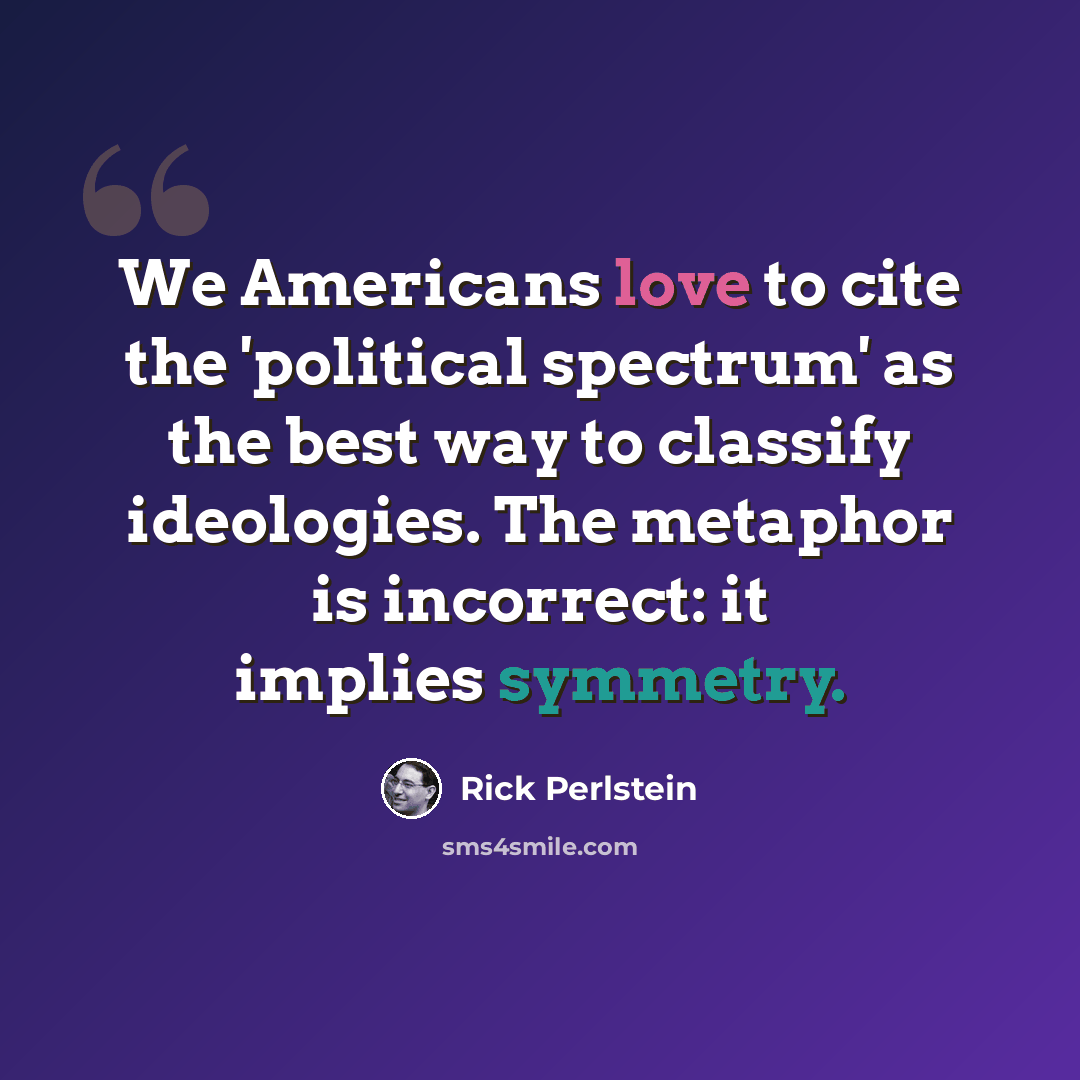 “We Americans love to cite the 'political spectrum' as the best way to classify ideologies. The metaphor is incorrect: it implies symmetry.” quote by Rick Perlstein
