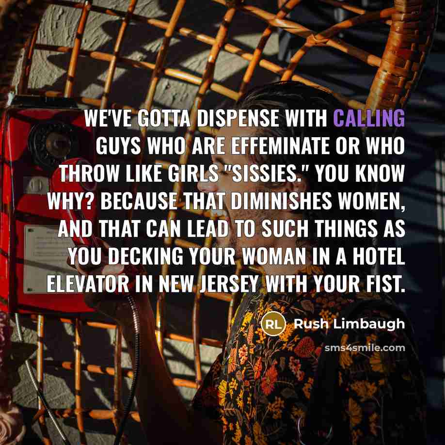 “We've gotta dispense with calling guys who are effeminate or who throw like girls "sissies." You know why? Because that diminishes women, and that can lead to such things as you decking your woman in a hotel elevator in New Jersey with your fist.” quote by Rush Limbaugh