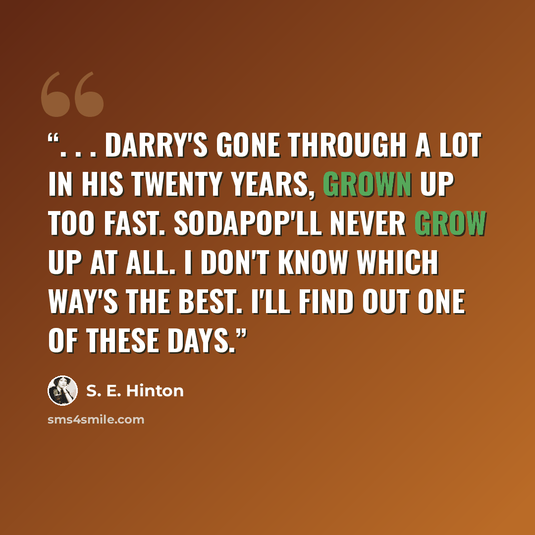 “. . . Darry's gone through a lot in his twenty years, grown up too fast. Sodapop'll never grow up at all. I don't know which way's the best. I'll find out one of these days.” quote by S. E. Hinton