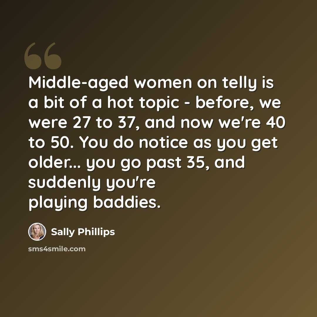 “Middle-aged women on telly is a bit of a hot topic - before, we were 27 to 37, and now we're 40 to 50. You do notice as you get older... you go past 35, and suddenly you're playing baddies.” quote by Sally Phillips