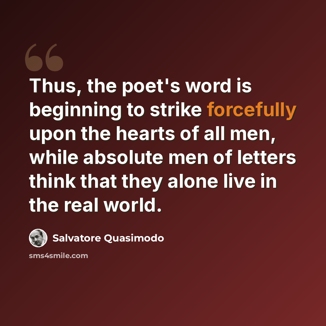 “Thus, the poet's word is beginning to strike forcefully upon the hearts of all men, while absolute men of letters think that they alone live in the real world.” quote by Salvatore Quasimodo