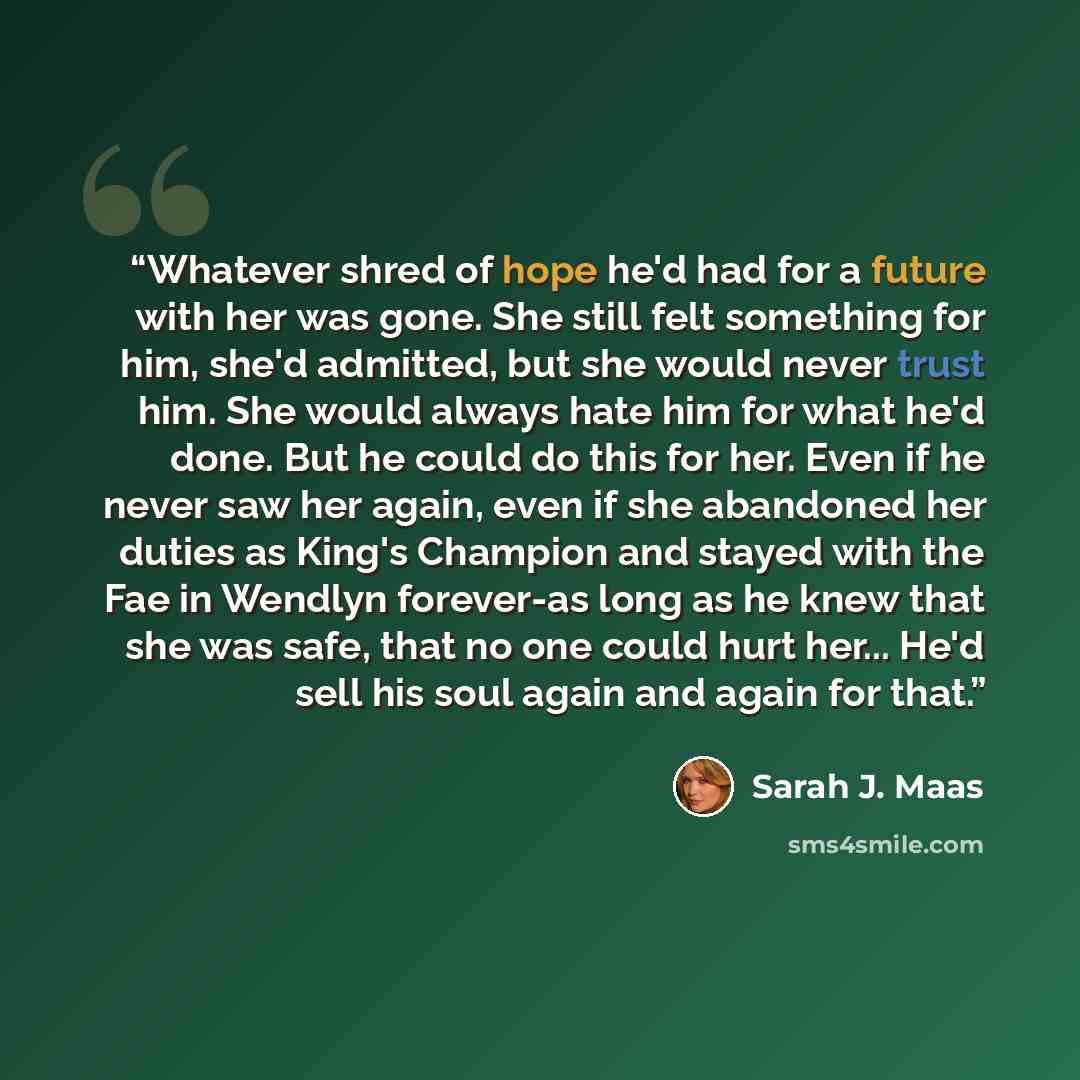 “Whatever shred of hope he'd had for a future with her was gone. She still felt something for him, she'd admitted, but she would never trust him. She would always hate him for what he'd done. But he could do this for her. Even if he never saw her again, even if she abandoned her duties as King's…” quote by Sarah J. Maas