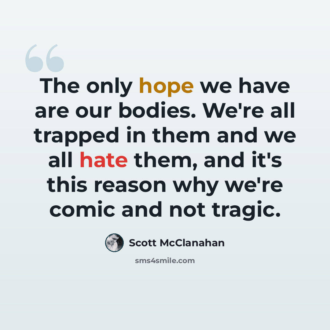 “The only hope we have are our bodies. We're all trapped in them and we all hate them, and it's this reason why we're comic and not tragic.” quote by Scott McClanahan