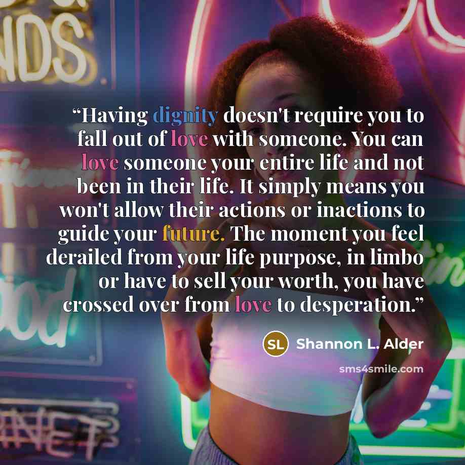 “Having dignity doesn't require you to fall out of love with someone. You can love someone your entire life and not been in their life. It simply means you won't allow their actions or inactions to guide your future. The moment you feel derailed from your life purpose, in limbo or have to sell your…” quote by Shannon L. Alder