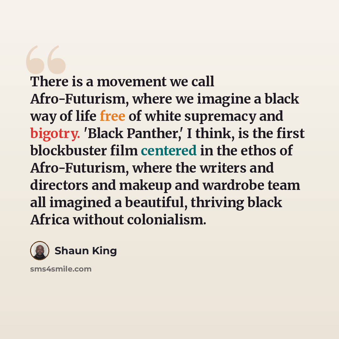 “There is a movement we call Afro-Futurism, where we imagine a black way of life free of white supremacy and bigotry. 'Black Panther,' I think, is the first blockbuster film centered in the ethos of Afro-Futurism, where the writers and directors and makeup and wardrobe team all imagined a…” quote by Shaun King