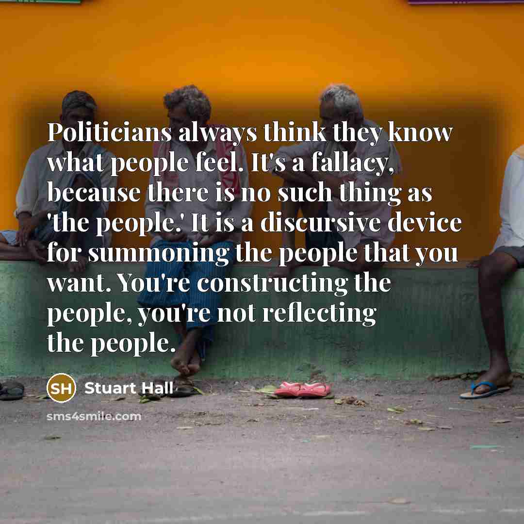 “Politicians always think they know what people feel. It's a fallacy, because there is no such thing as 'the people.' It is a discursive device for summoning the people that you want. You're constructing the people, you're not reflecting the people.” quote by Stuart Hall