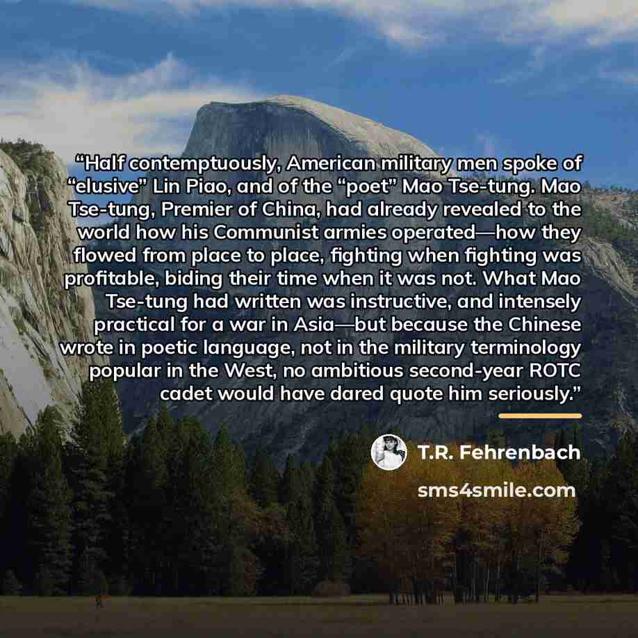 “Half contemptuously, American military men spoke of “elusive” Lin Piao, and of the “poet” Mao Tse-tung. Mao Tse-tung, Premier of China, had already revealed to the world how his Communist armies operated—how they flowed from place to place, fighting when fighting was profitable, biding their time…” quote by T.R. Fehrenbach