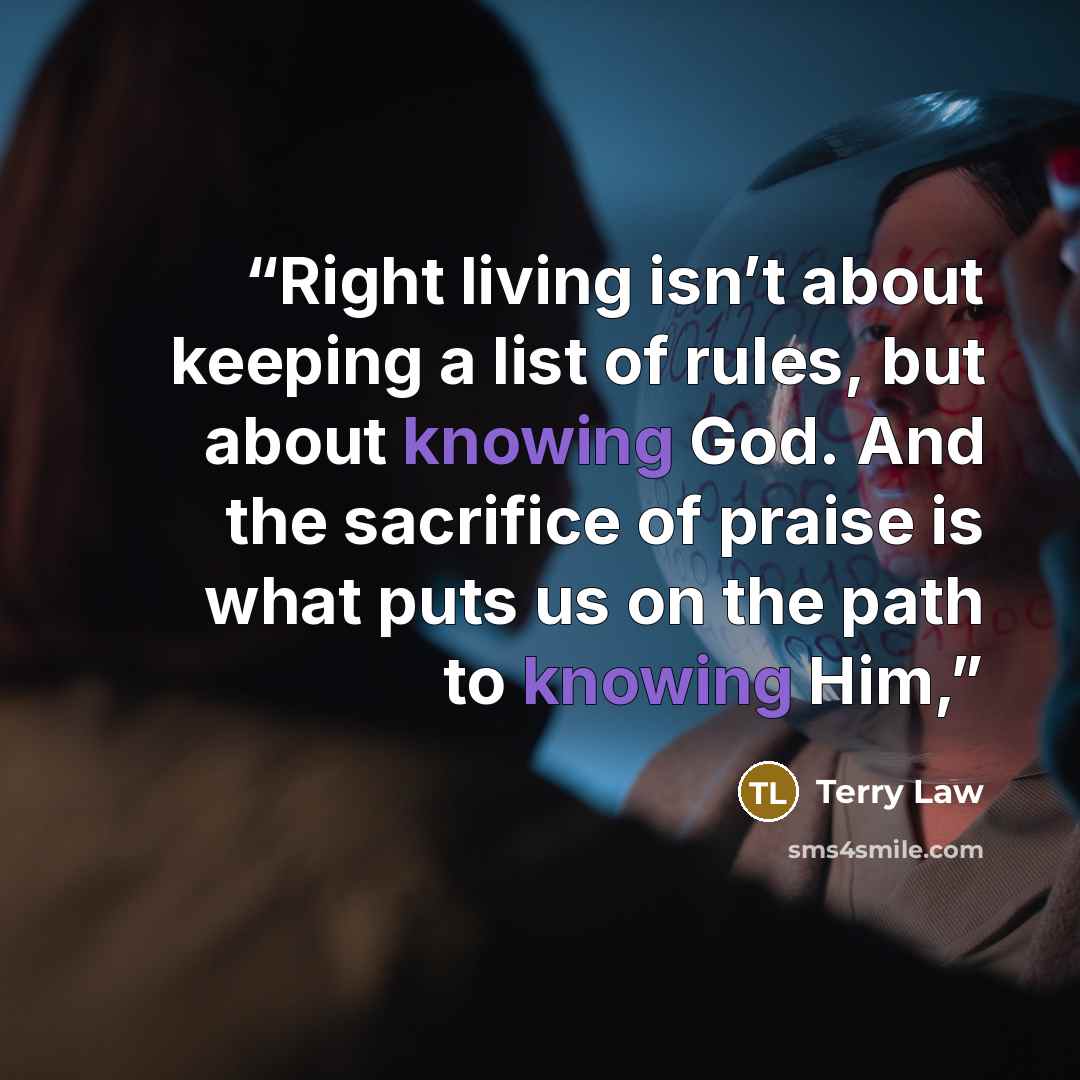 “Right living isn’t about keeping a list of rules, but about knowing God. And the sacrifice of praise is what puts us on the path to knowing Him,” quote by Terry Law