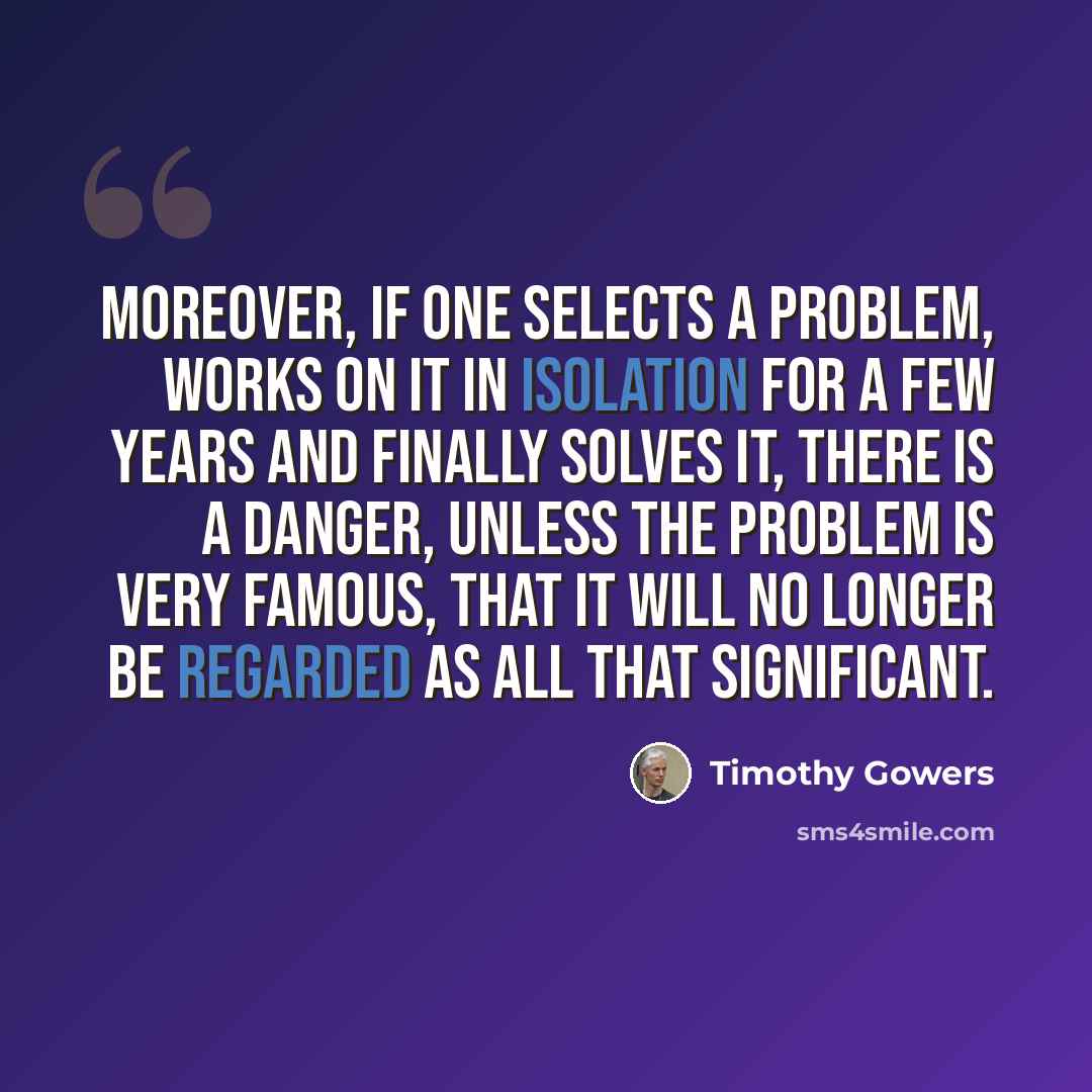 “Moreover, if one selects a problem, works on it in isolation for a few years and finally solves it, there is a danger, unless the problem is very famous, that it will no longer be regarded as all that significant.” quote by Timothy Gowers