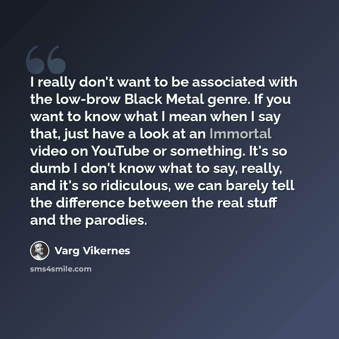 “I really don't want to be associated with the low-brow Black Metal genre. If you want to know what I mean when I say that, just have a look at an Immortal video on YouTube or something. It's so dumb I don't know what to say, really, and it's so ridiculous, we can barely tell the difference between…” quote by Varg Vikernes