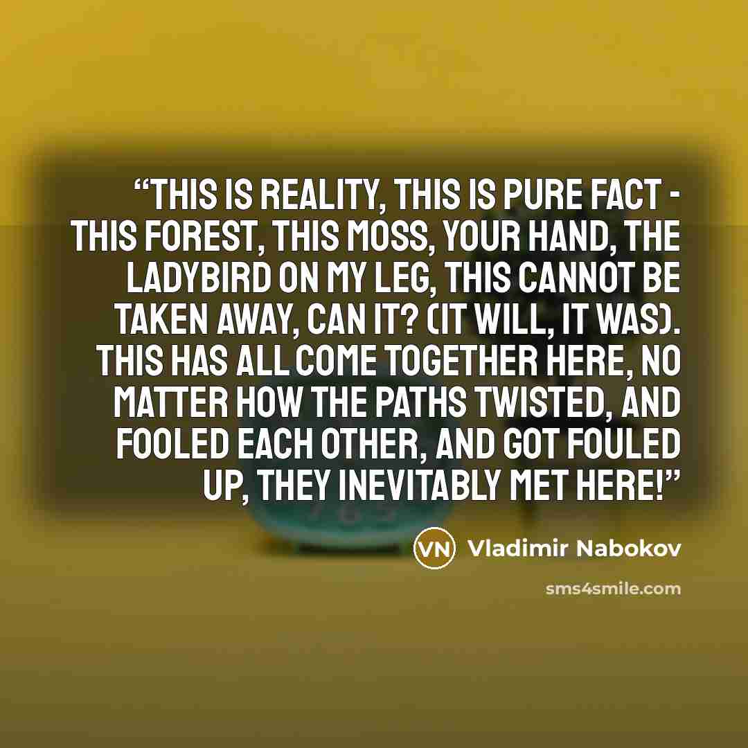 “This is reality, this is pure fact - this forest, this moss, your hand, the ladybird on my leg, this cannot be taken away, can it? (it will, it was). This has all come together here, no matter how the paths twisted, and fooled each other, and got fouled up, they inevitably met here!” quote by Vladimir Nabokov