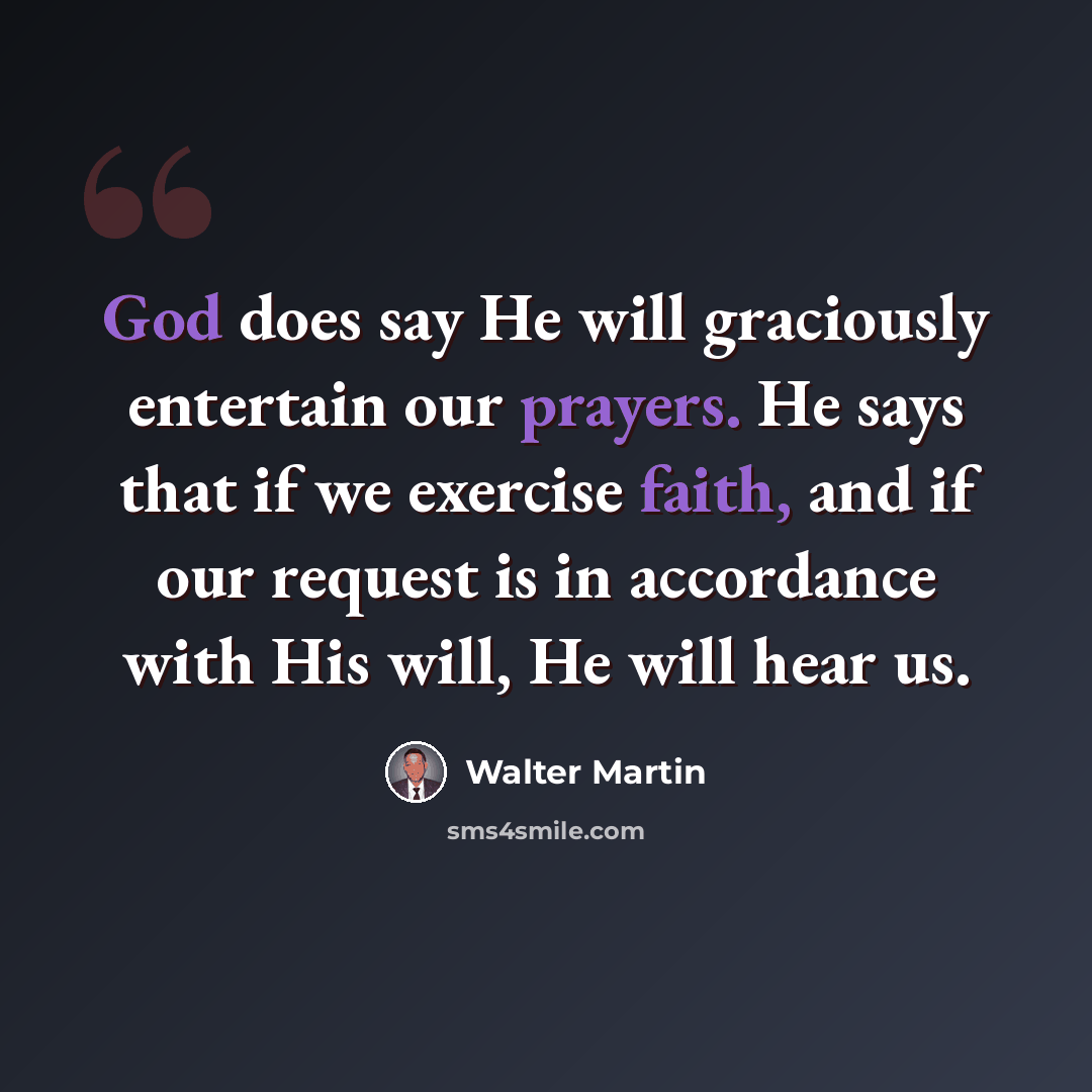 “God does say He will graciously entertain our prayers. He says that if we exercise faith, and if our request is in accordance with His will, He will hear us.” quote by Walter Martin