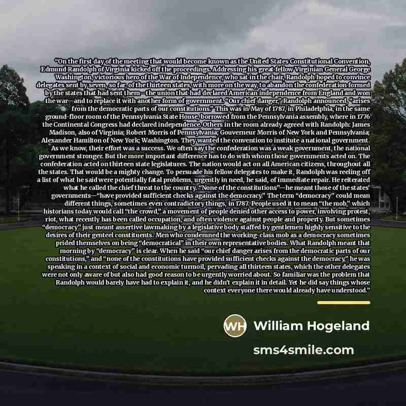 “On the first day of the meeting that would become known as the United States Constitutional Convention, Edmund Randolph of Virginia kicked off the proceedings. Addressing his great fellow Virginian General George Washington, victorious hero of the War of Independence, who sat in the chair…” quote by William Hogeland