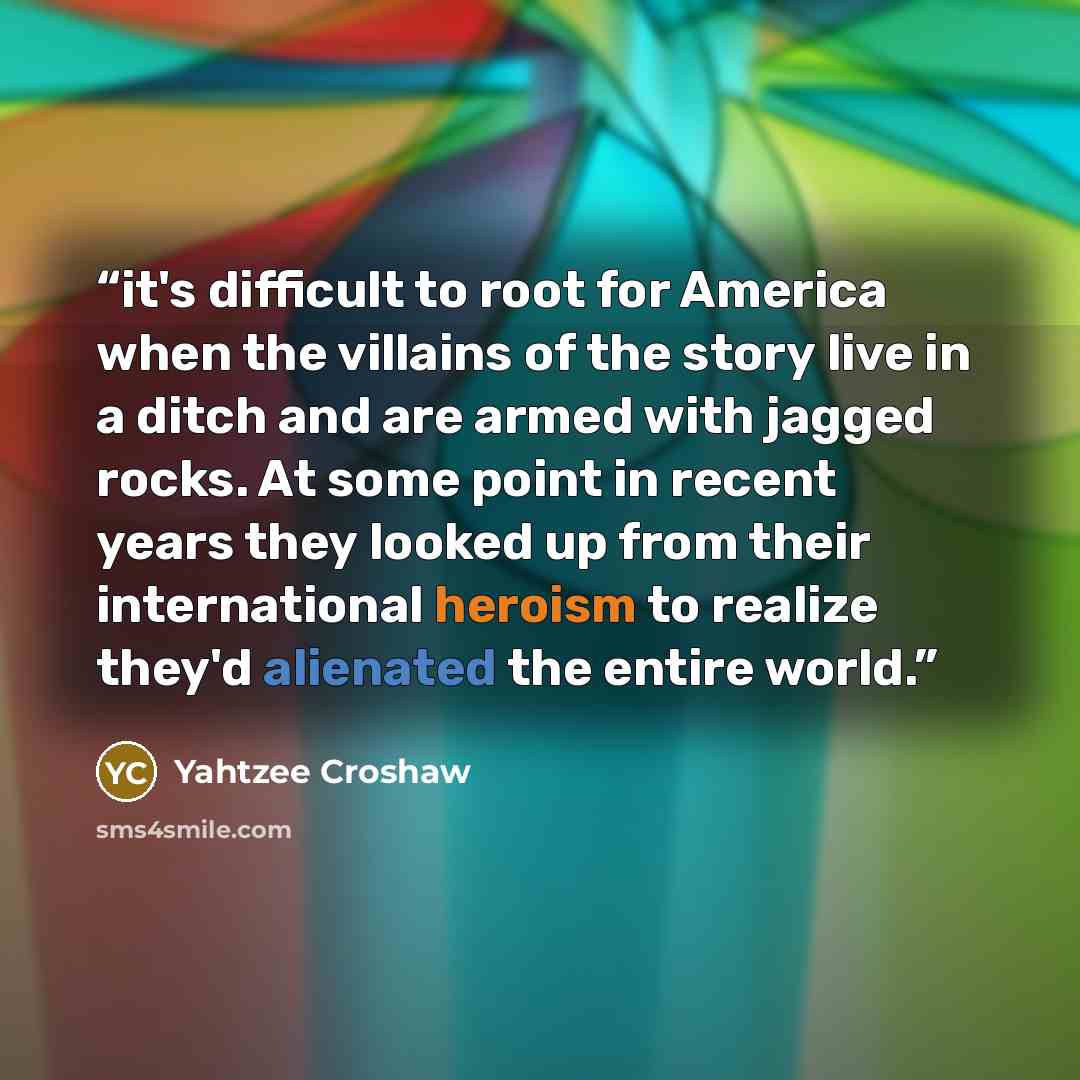 “it's difficult to root for America when the villains of the story live in a ditch and are armed with jagged rocks. At some point in recent years they looked up from their international heroism to realize they'd alienated the entire world.” quote by Yahtzee Croshaw